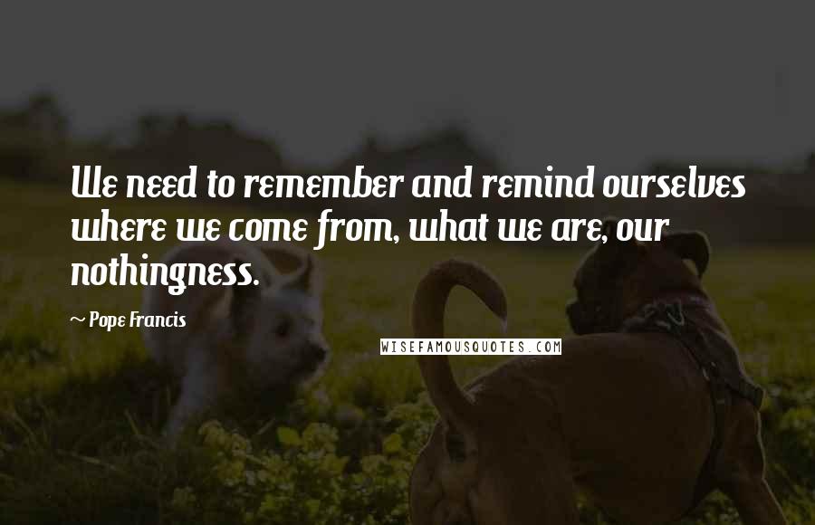 Pope Francis Quotes: We need to remember and remind ourselves where we come from, what we are, our nothingness.