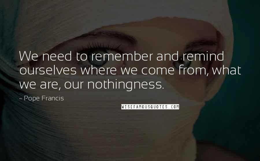 Pope Francis Quotes: We need to remember and remind ourselves where we come from, what we are, our nothingness.