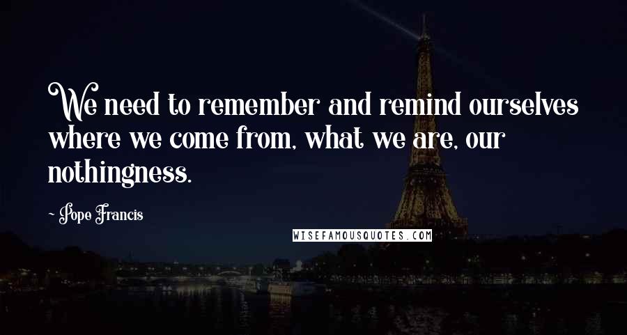 Pope Francis Quotes: We need to remember and remind ourselves where we come from, what we are, our nothingness.