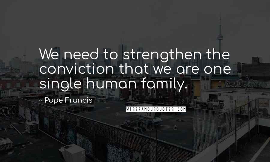 Pope Francis Quotes: We need to strengthen the conviction that we are one single human family.