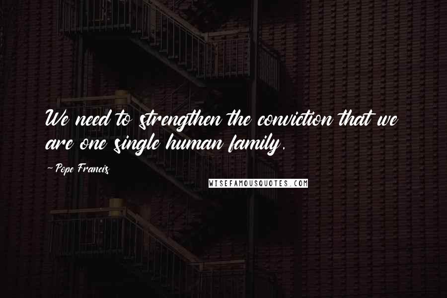 Pope Francis Quotes: We need to strengthen the conviction that we are one single human family.