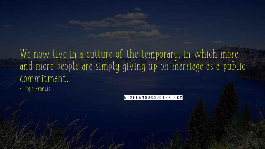 Pope Francis Quotes: We now live in a culture of the temporary, in which more and more people are simply giving up on marriage as a public commitment.