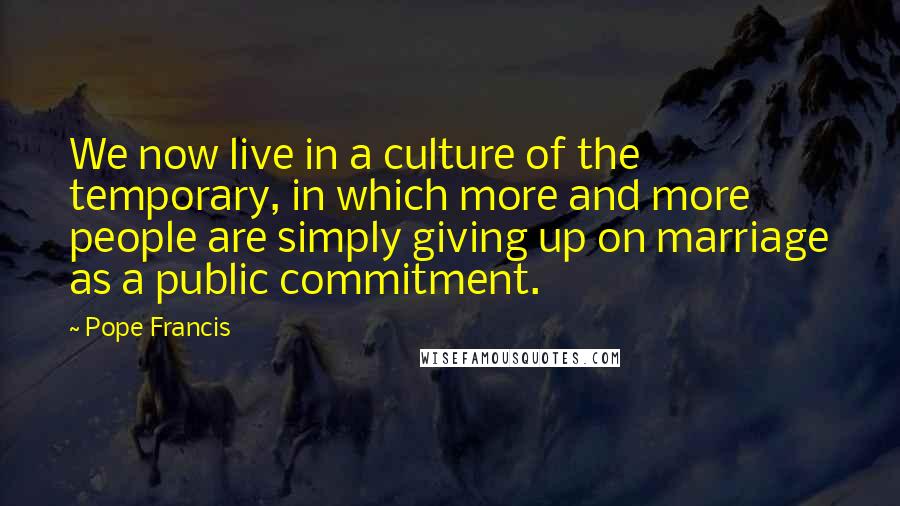 Pope Francis Quotes: We now live in a culture of the temporary, in which more and more people are simply giving up on marriage as a public commitment.