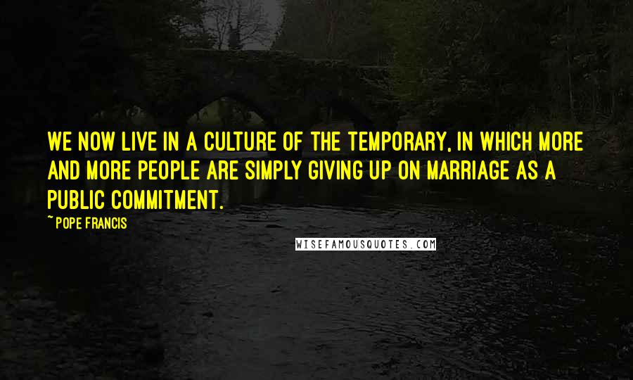 Pope Francis Quotes: We now live in a culture of the temporary, in which more and more people are simply giving up on marriage as a public commitment.