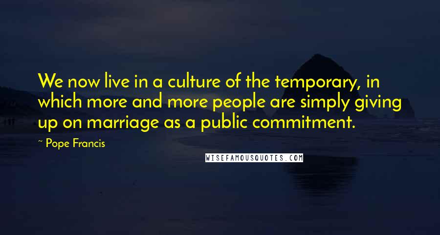 Pope Francis Quotes: We now live in a culture of the temporary, in which more and more people are simply giving up on marriage as a public commitment.