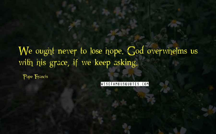 Pope Francis Quotes: We ought never to lose hope. God overwhelms us with his grace, if we keep asking.