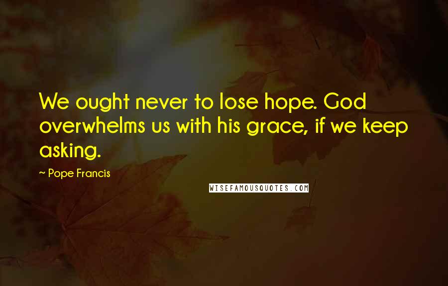 Pope Francis Quotes: We ought never to lose hope. God overwhelms us with his grace, if we keep asking.