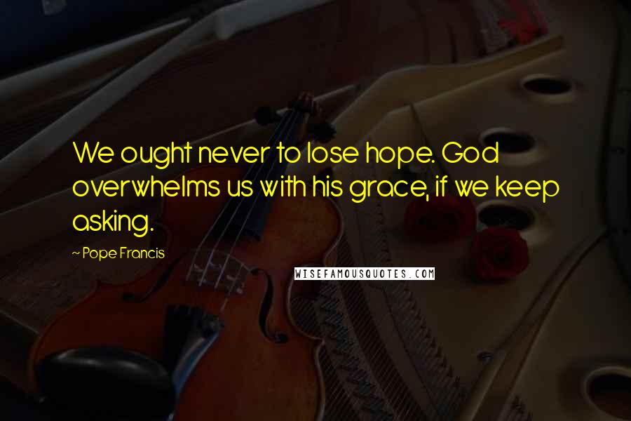 Pope Francis Quotes: We ought never to lose hope. God overwhelms us with his grace, if we keep asking.