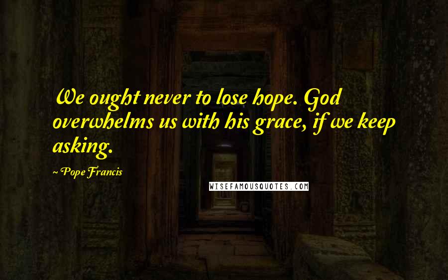 Pope Francis Quotes: We ought never to lose hope. God overwhelms us with his grace, if we keep asking.