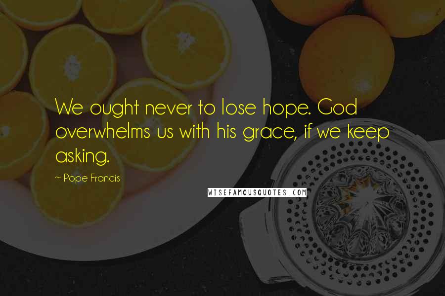 Pope Francis Quotes: We ought never to lose hope. God overwhelms us with his grace, if we keep asking.