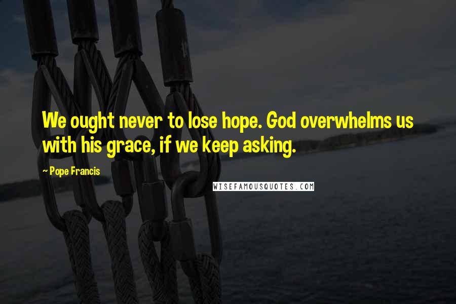 Pope Francis Quotes: We ought never to lose hope. God overwhelms us with his grace, if we keep asking.