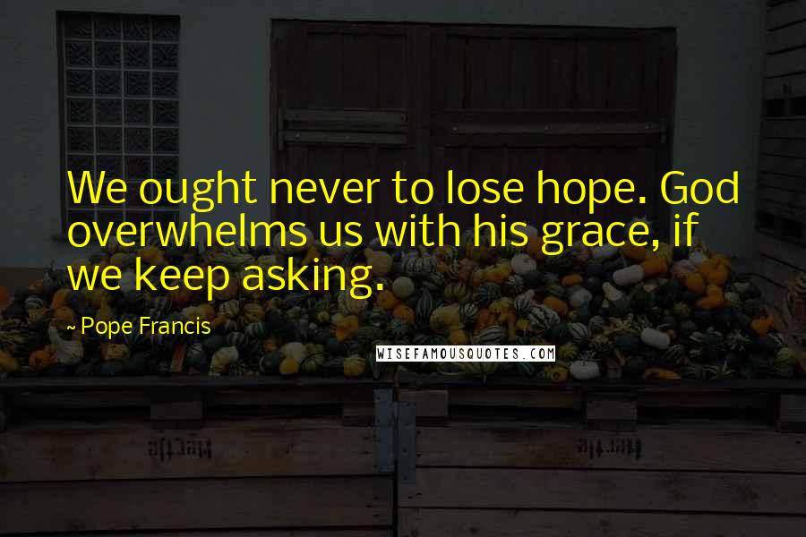 Pope Francis Quotes: We ought never to lose hope. God overwhelms us with his grace, if we keep asking.