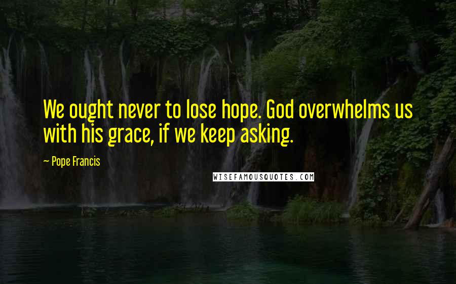 Pope Francis Quotes: We ought never to lose hope. God overwhelms us with his grace, if we keep asking.