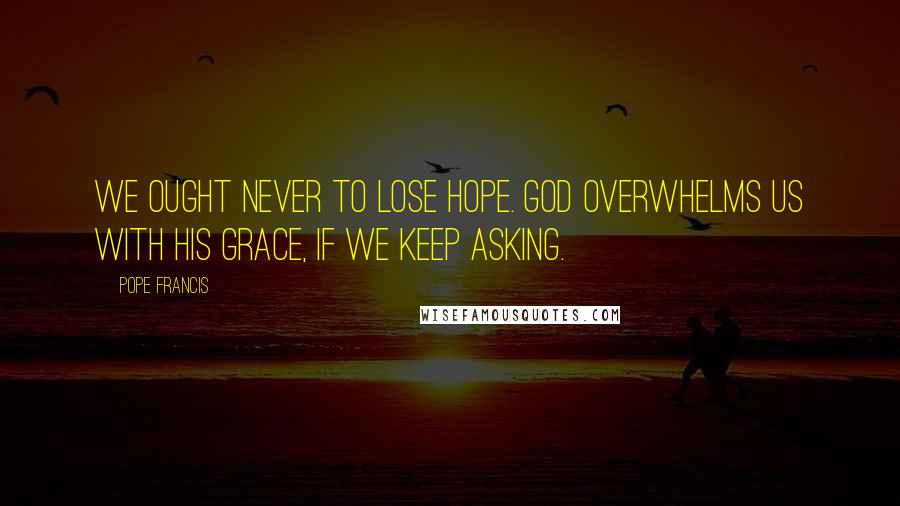 Pope Francis Quotes: We ought never to lose hope. God overwhelms us with his grace, if we keep asking.