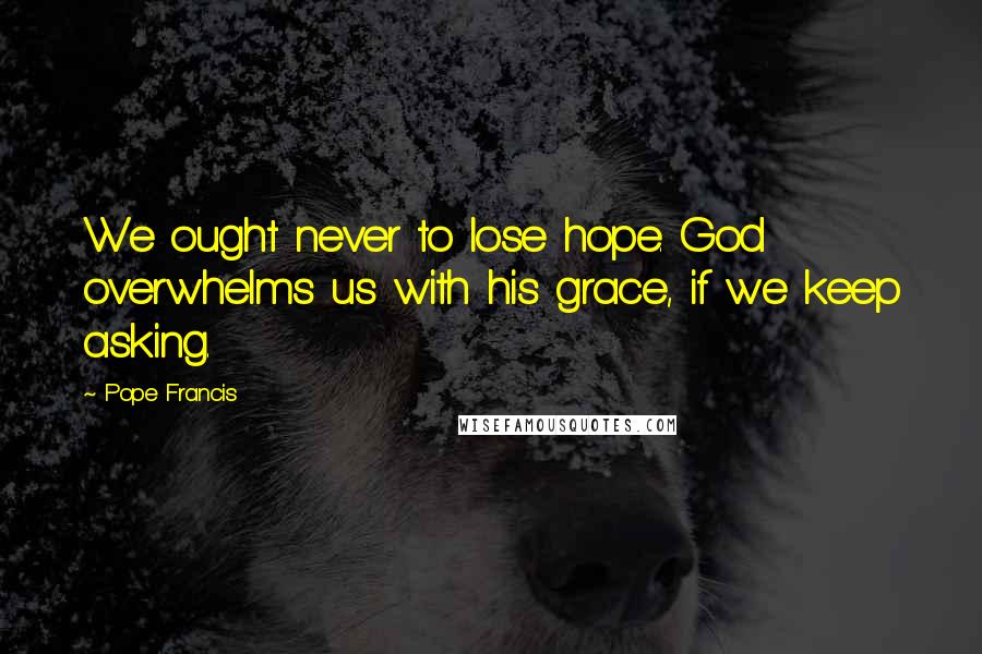 Pope Francis Quotes: We ought never to lose hope. God overwhelms us with his grace, if we keep asking.