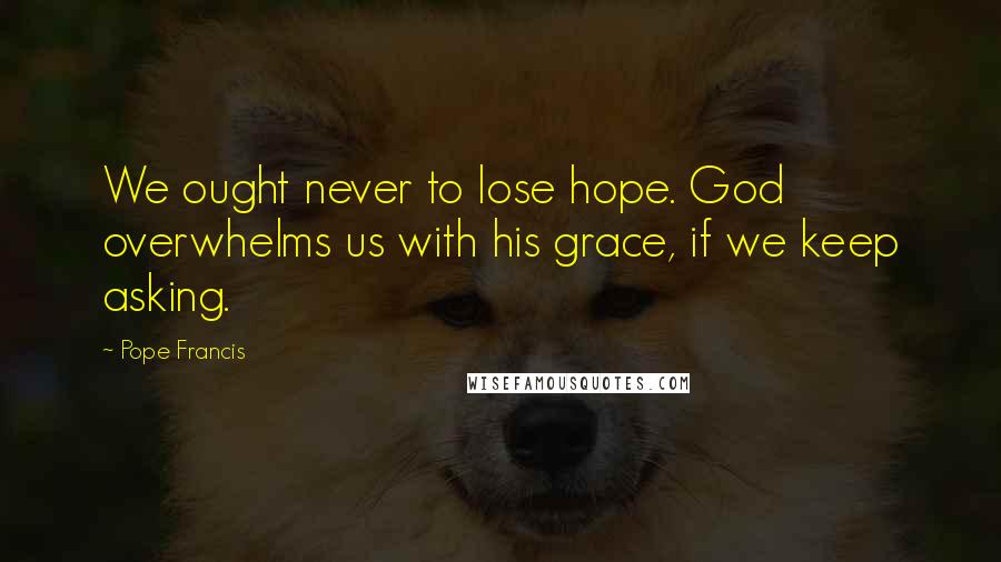 Pope Francis Quotes: We ought never to lose hope. God overwhelms us with his grace, if we keep asking.