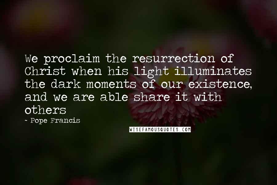 Pope Francis Quotes: We proclaim the resurrection of Christ when his light illuminates the dark moments of our existence, and we are able share it with others