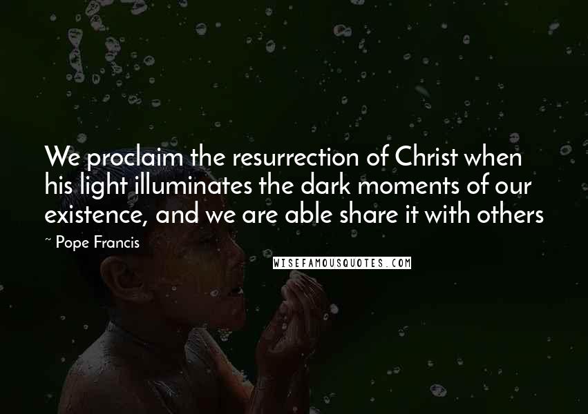 Pope Francis Quotes: We proclaim the resurrection of Christ when his light illuminates the dark moments of our existence, and we are able share it with others