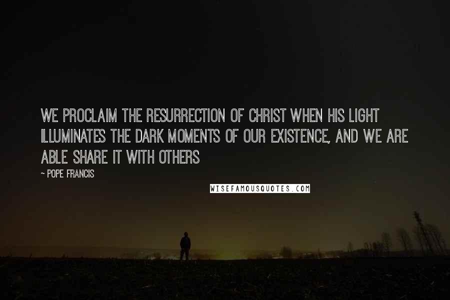 Pope Francis Quotes: We proclaim the resurrection of Christ when his light illuminates the dark moments of our existence, and we are able share it with others
