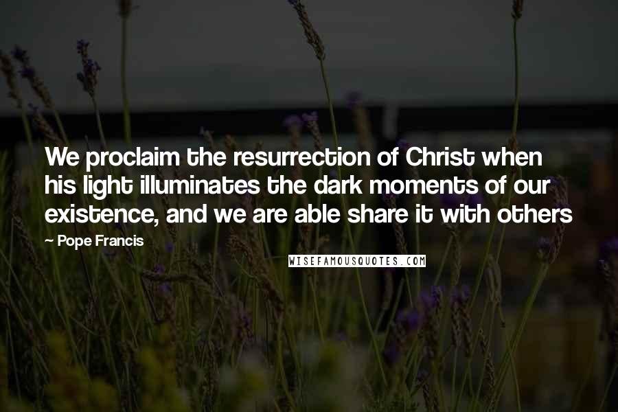 Pope Francis Quotes: We proclaim the resurrection of Christ when his light illuminates the dark moments of our existence, and we are able share it with others