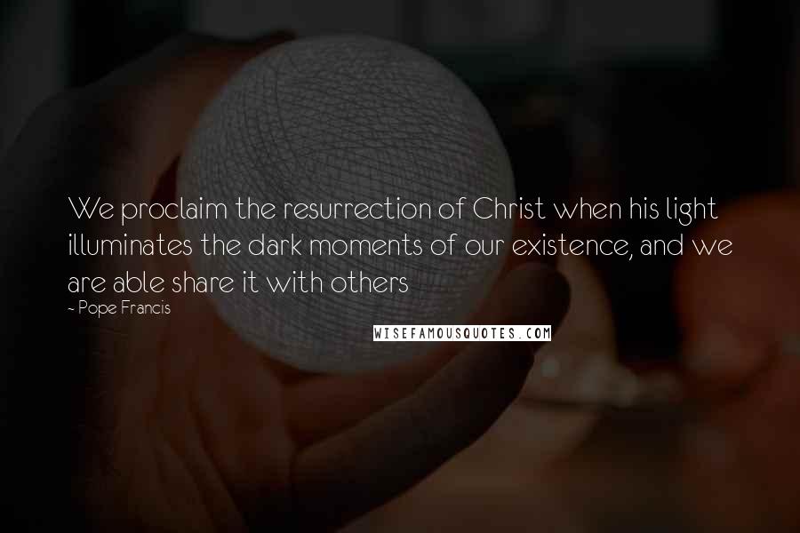 Pope Francis Quotes: We proclaim the resurrection of Christ when his light illuminates the dark moments of our existence, and we are able share it with others