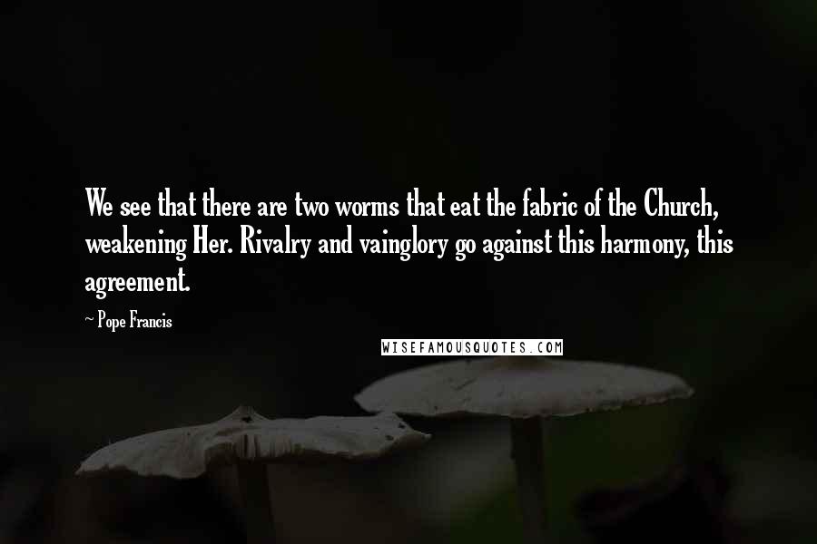 Pope Francis Quotes: We see that there are two worms that eat the fabric of the Church, weakening Her. Rivalry and vainglory go against this harmony, this agreement.