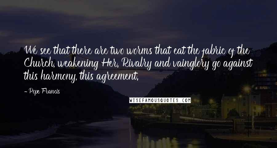 Pope Francis Quotes: We see that there are two worms that eat the fabric of the Church, weakening Her. Rivalry and vainglory go against this harmony, this agreement.