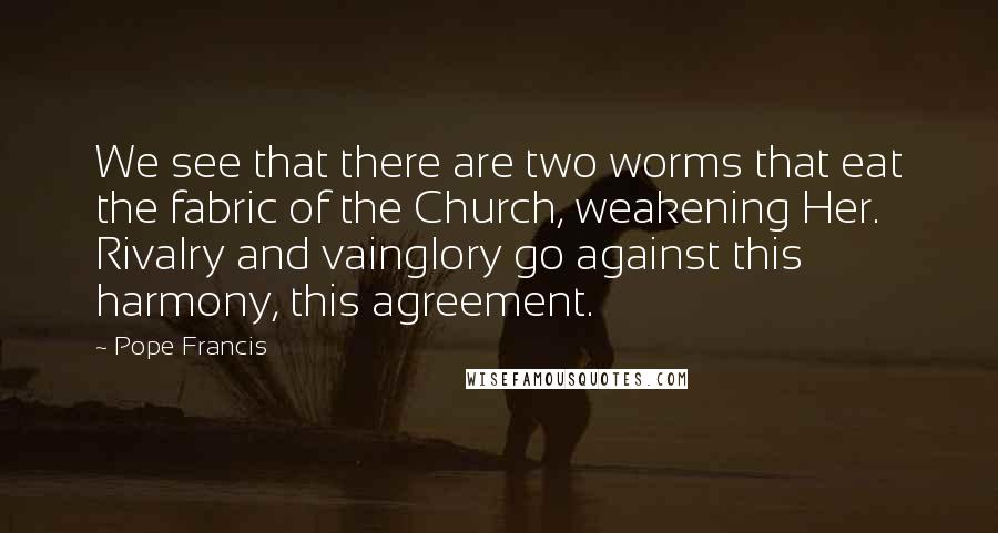 Pope Francis Quotes: We see that there are two worms that eat the fabric of the Church, weakening Her. Rivalry and vainglory go against this harmony, this agreement.