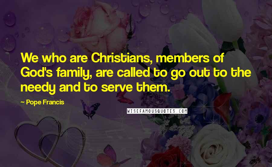 Pope Francis Quotes: We who are Christians, members of God's family, are called to go out to the needy and to serve them.