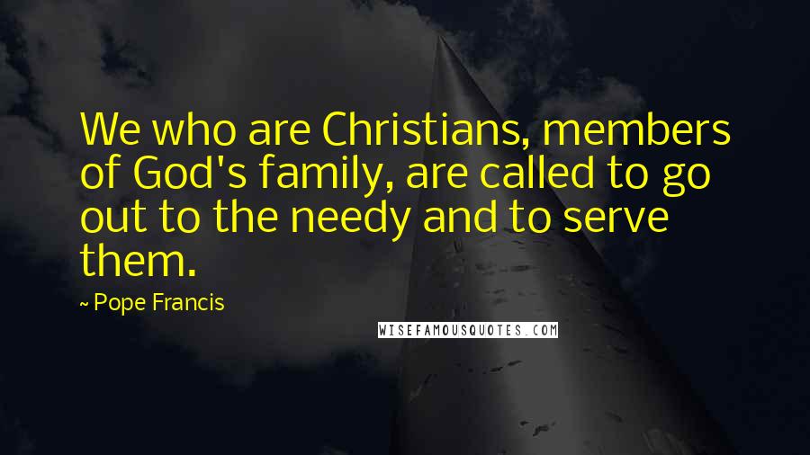 Pope Francis Quotes: We who are Christians, members of God's family, are called to go out to the needy and to serve them.