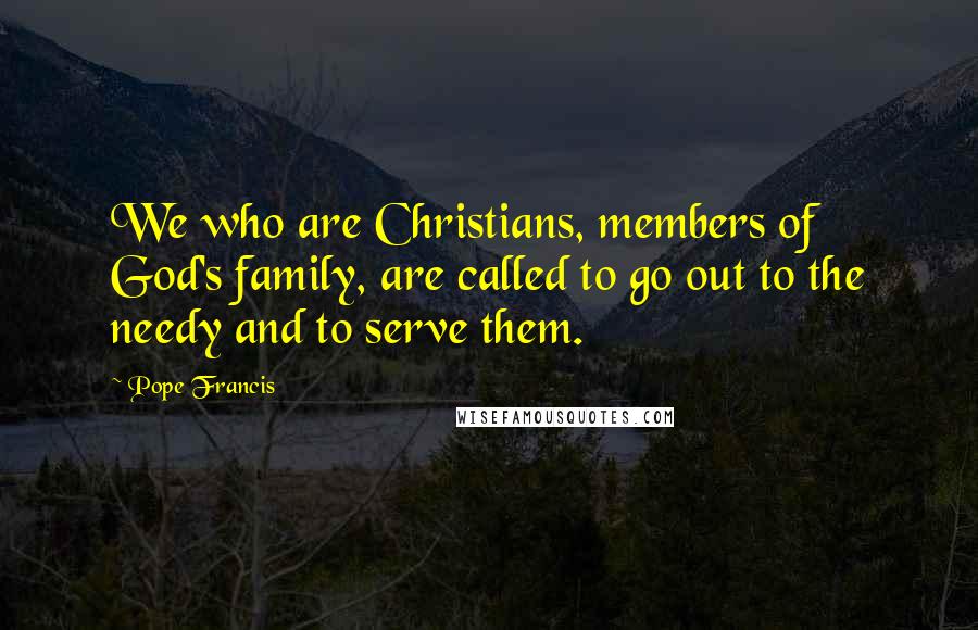 Pope Francis Quotes: We who are Christians, members of God's family, are called to go out to the needy and to serve them.