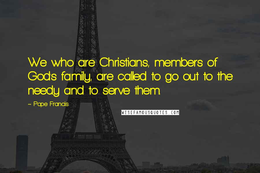 Pope Francis Quotes: We who are Christians, members of God's family, are called to go out to the needy and to serve them.