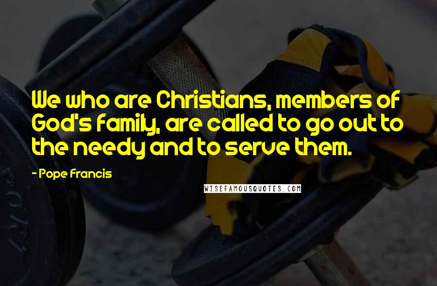 Pope Francis Quotes: We who are Christians, members of God's family, are called to go out to the needy and to serve them.