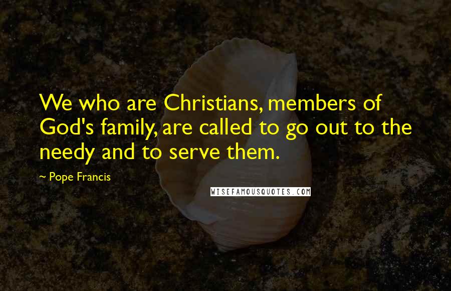 Pope Francis Quotes: We who are Christians, members of God's family, are called to go out to the needy and to serve them.