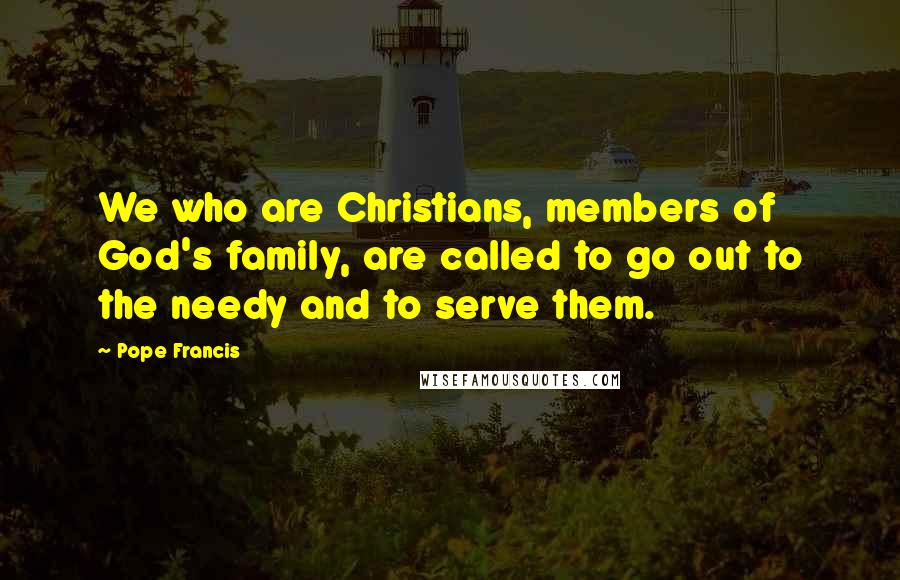 Pope Francis Quotes: We who are Christians, members of God's family, are called to go out to the needy and to serve them.