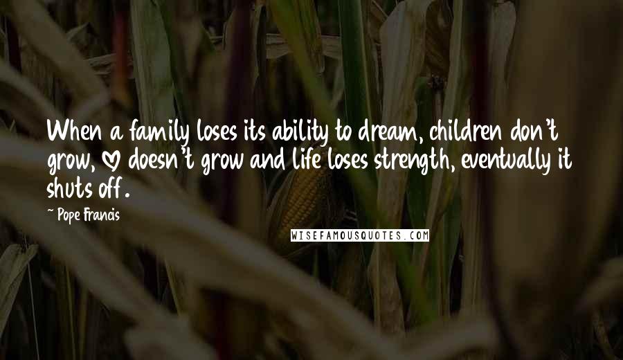 Pope Francis Quotes: When a family loses its ability to dream, children don't grow, love doesn't grow and life loses strength, eventually it shuts off.