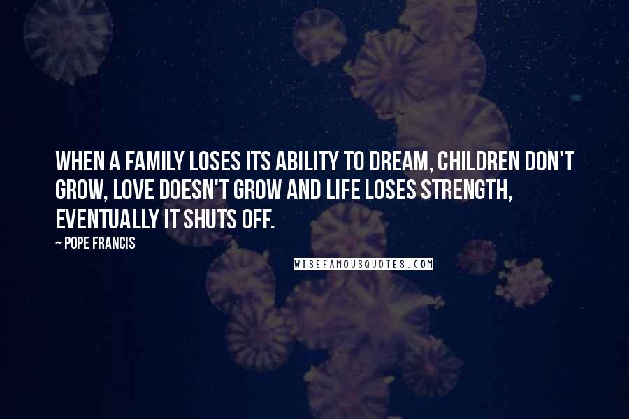 Pope Francis Quotes: When a family loses its ability to dream, children don't grow, love doesn't grow and life loses strength, eventually it shuts off.