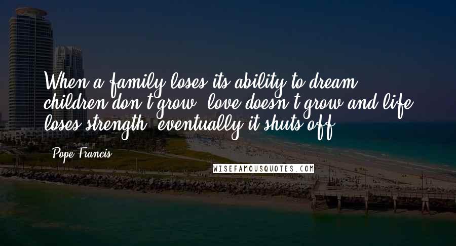 Pope Francis Quotes: When a family loses its ability to dream, children don't grow, love doesn't grow and life loses strength, eventually it shuts off.