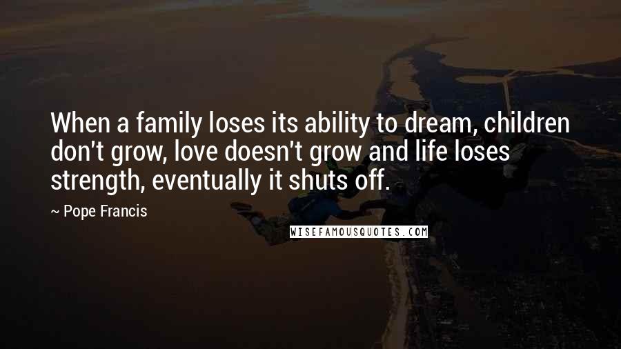 Pope Francis Quotes: When a family loses its ability to dream, children don't grow, love doesn't grow and life loses strength, eventually it shuts off.