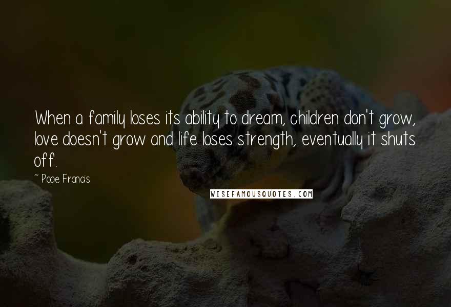 Pope Francis Quotes: When a family loses its ability to dream, children don't grow, love doesn't grow and life loses strength, eventually it shuts off.