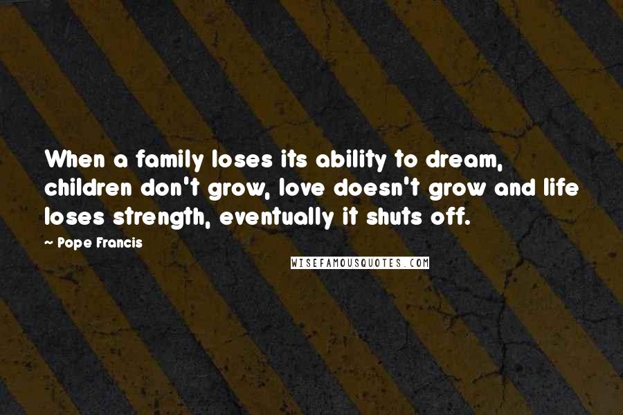 Pope Francis Quotes: When a family loses its ability to dream, children don't grow, love doesn't grow and life loses strength, eventually it shuts off.