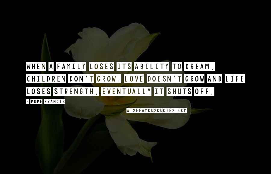 Pope Francis Quotes: When a family loses its ability to dream, children don't grow, love doesn't grow and life loses strength, eventually it shuts off.