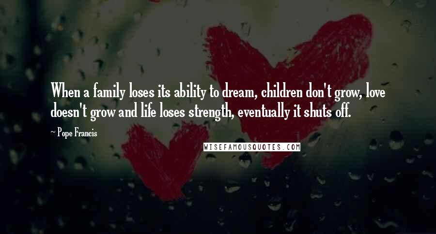 Pope Francis Quotes: When a family loses its ability to dream, children don't grow, love doesn't grow and life loses strength, eventually it shuts off.