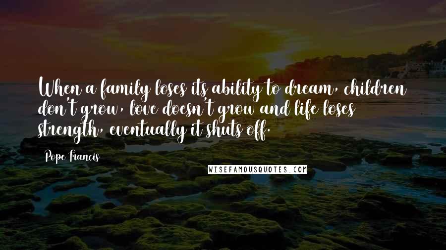 Pope Francis Quotes: When a family loses its ability to dream, children don't grow, love doesn't grow and life loses strength, eventually it shuts off.