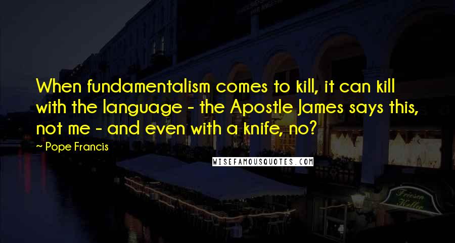 Pope Francis Quotes: When fundamentalism comes to kill, it can kill with the language - the Apostle James says this, not me - and even with a knife, no?