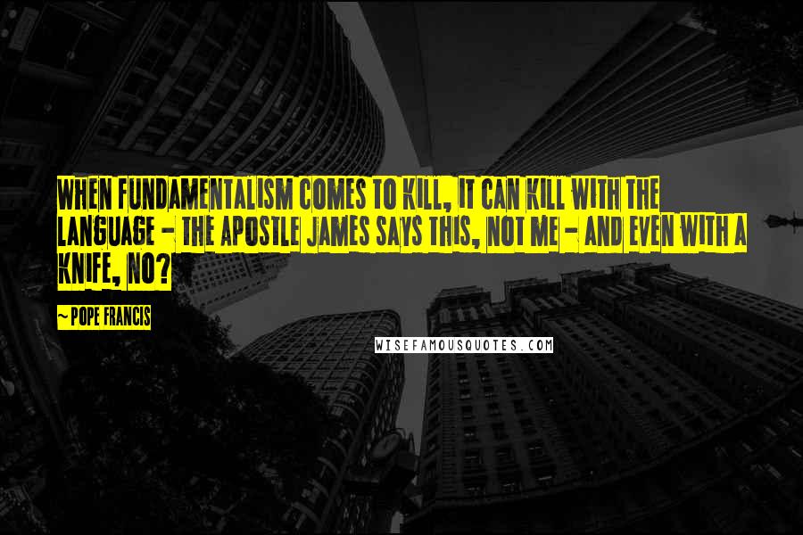 Pope Francis Quotes: When fundamentalism comes to kill, it can kill with the language - the Apostle James says this, not me - and even with a knife, no?