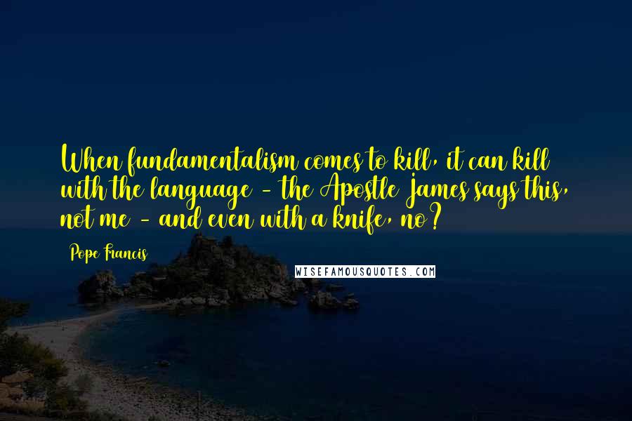 Pope Francis Quotes: When fundamentalism comes to kill, it can kill with the language - the Apostle James says this, not me - and even with a knife, no?