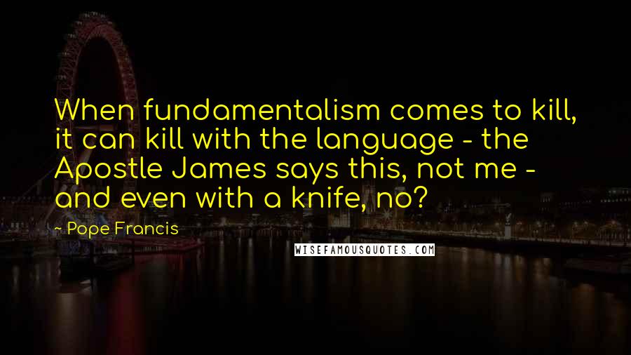 Pope Francis Quotes: When fundamentalism comes to kill, it can kill with the language - the Apostle James says this, not me - and even with a knife, no?