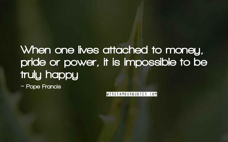 Pope Francis Quotes: When one lives attached to money, pride or power, it is impossible to be truly happy