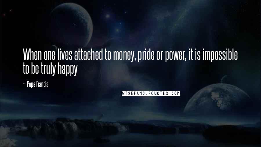 Pope Francis Quotes: When one lives attached to money, pride or power, it is impossible to be truly happy